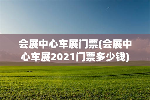 会展中心车展门票(会展中心车展2021门票多少钱)