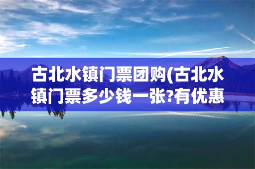 古北水镇门票团购(古北水镇门票多少钱一张?有优惠吗?)