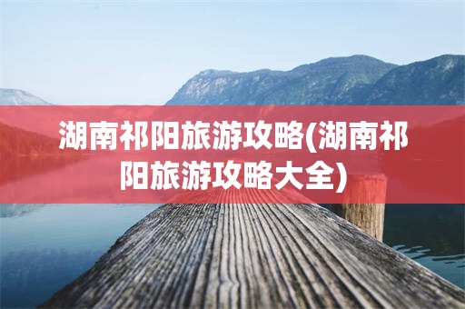 湖南祁阳旅游攻略(湖南祁阳旅游攻略大全)