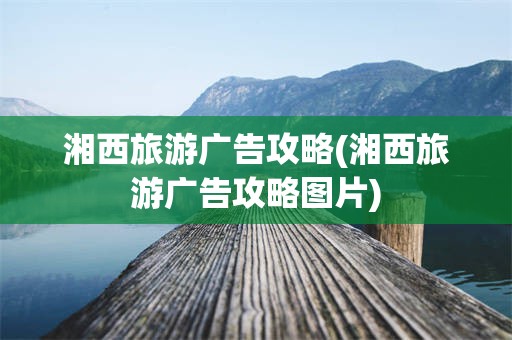 湘西旅游广告攻略(湘西旅游广告攻略图片)