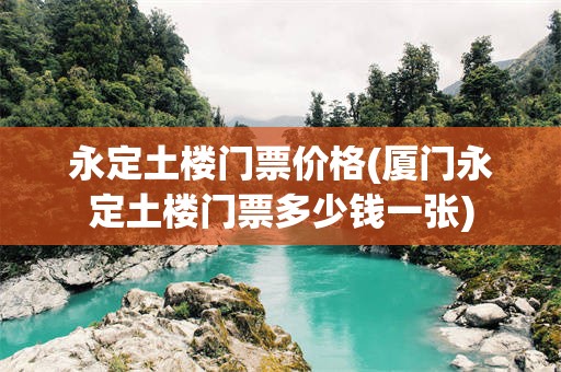 永定土楼门票价格(厦门永定土楼门票多少钱一张)