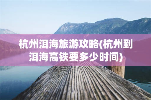 杭州洱海旅游攻略(杭州到洱海高铁要多少时间)