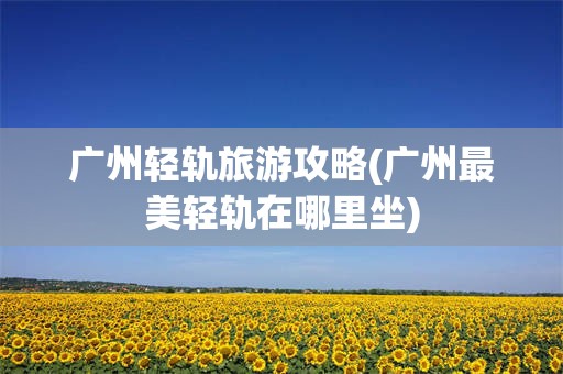 广州轻轨旅游攻略(广州最美轻轨在哪里坐)