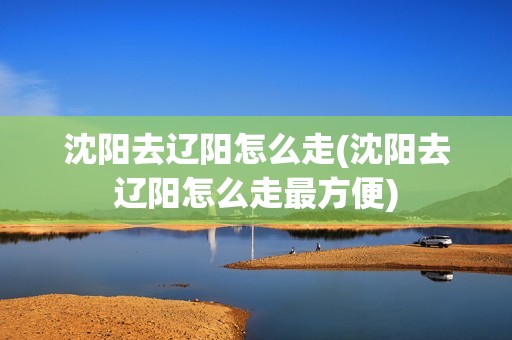 沈阳去辽阳怎么走(沈阳去辽阳怎么走最方便)