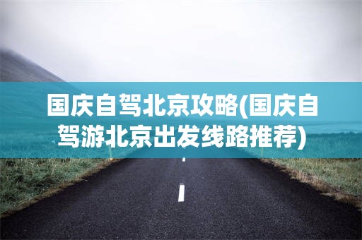 国庆自驾北京攻略(国庆自驾游北京出发线路推荐)