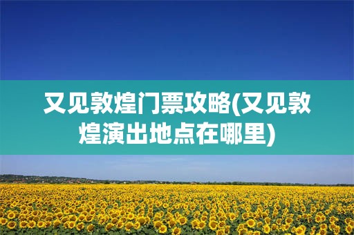 又见敦煌门票攻略(又见敦煌演出地点在哪里)