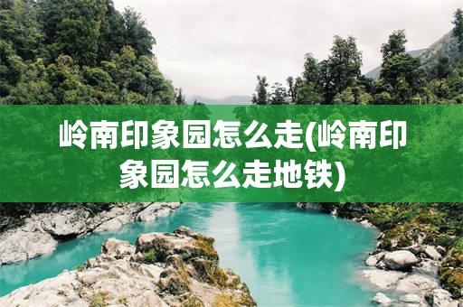 岭南印象园怎么走(岭南印象园怎么走地铁)