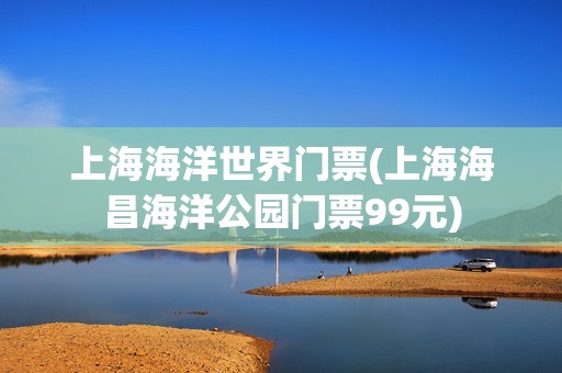 上海海洋世界门票(上海海昌海洋公园门票99元)