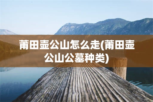 莆田壶公山怎么走(莆田壶公山公墓种类)