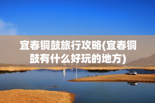 宜春铜鼓旅行攻略(宜春铜鼓有什么好玩的地方)