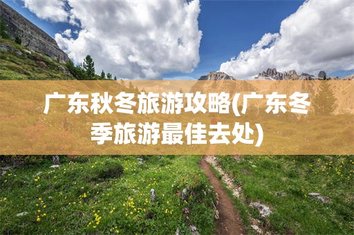 广东秋冬旅游攻略(广东冬季旅游最佳去处)