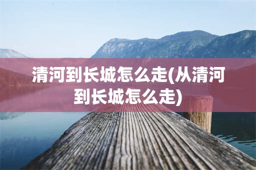 清河到长城怎么走(从清河到长城怎么走)