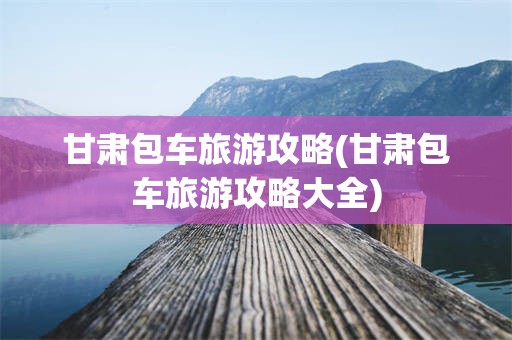 甘肃包车旅游攻略(甘肃包车旅游攻略大全)