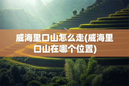 威海里口山怎么走(威海里口山在哪个位置)