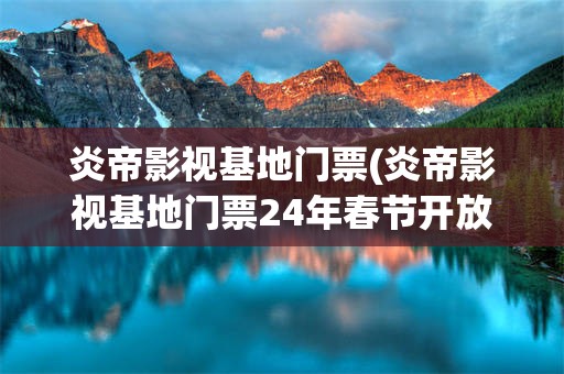 炎帝影视基地门票(炎帝影视基地门票24年春节开放吗)