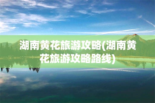 湖南黄花旅游攻略(湖南黄花旅游攻略路线)