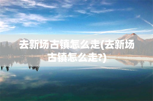 去新场古镇怎么走(去新场古镇怎么走?)