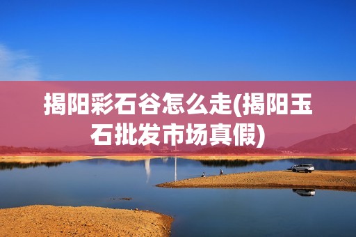 揭阳彩石谷怎么走(揭阳玉石批发市场真假)