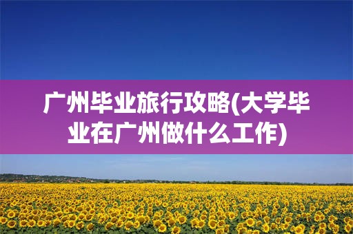 广州毕业旅行攻略(大学毕业在广州做什么工作)