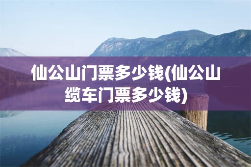 仙公山门票多少钱(仙公山缆车门票多少钱)