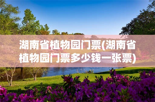 湖南省植物园门票(湖南省植物园门票多少钱一张票)