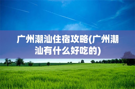 广州潮汕住宿攻略(广州潮汕有什么好吃的)