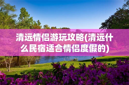 清远情侣游玩攻略(清远什么民宿适合情侣度假的)