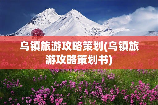 乌镇旅游攻略策划(乌镇旅游攻略策划书)