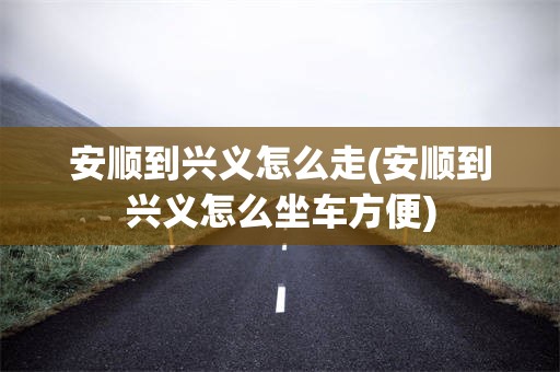 安顺到兴义怎么走(安顺到兴义怎么坐车方便)