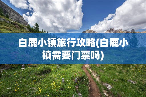 白鹿小镇旅行攻略(白鹿小镇需要门票吗)