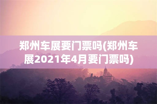 郑州车展要门票吗(郑州车展2021年4月要门票吗)