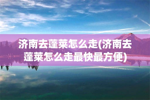 济南去蓬莱怎么走(济南去蓬莱怎么走最快最方便)