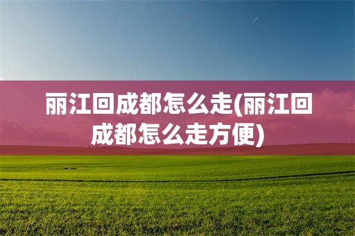 丽江回成都怎么走(丽江回成都怎么走方便)