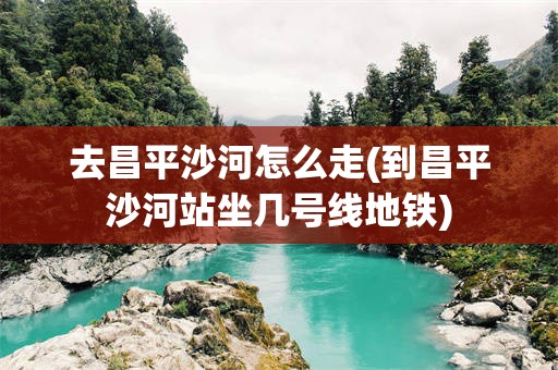 去昌平沙河怎么走(到昌平沙河站坐几号线地铁)