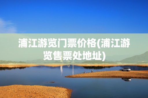 浦江游览门票价格(浦江游览售票处地址)