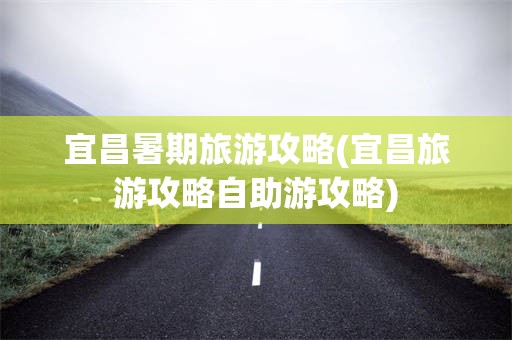 宜昌暑期旅游攻略(宜昌旅游攻略自助游攻略)