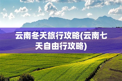 云南冬天旅行攻略(云南七天自由行攻略)