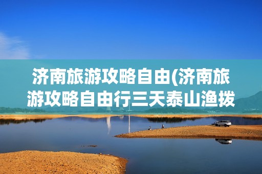 济南旅游攻略自由(济南旅游攻略自由行三天泰山渔拨多少米)