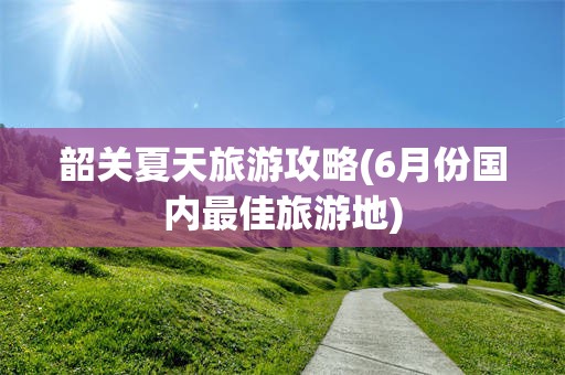 韶关夏天旅游攻略(6月份国内最佳旅游地)