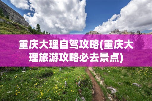 重庆大理自驾攻略(重庆大理旅游攻略必去景点)