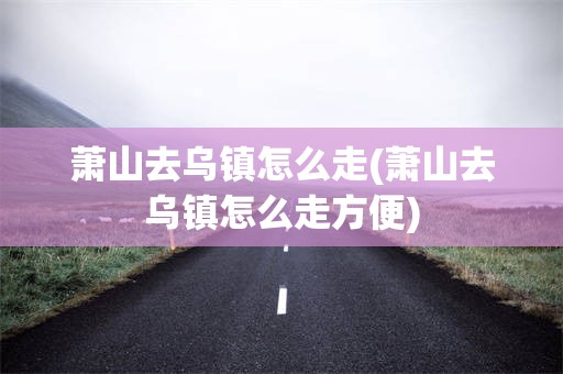 萧山去乌镇怎么走(萧山去乌镇怎么走方便)