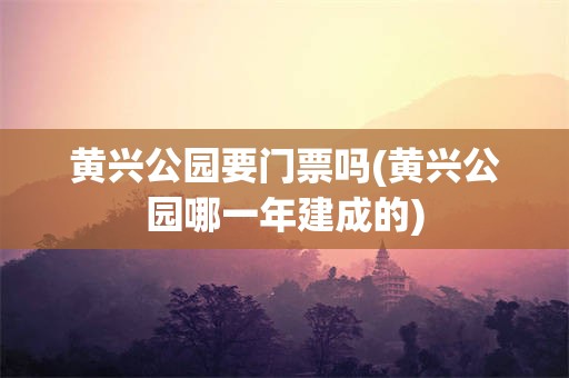 黄兴公园要门票吗(黄兴公园哪一年建成的)