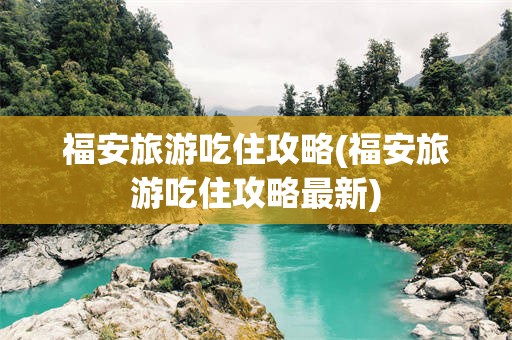 福安旅游吃住攻略(福安旅游吃住攻略最新)