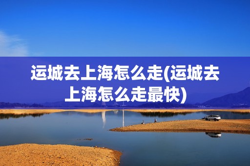 运城去上海怎么走(运城去上海怎么走最快)