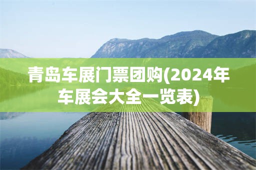 青岛车展门票团购(2024年车展会大全一览表)