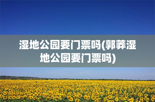 湿地公园要门票吗(郭莽湿地公园要门票吗)