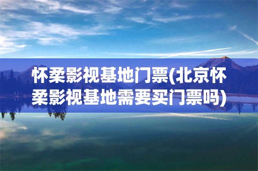 怀柔影视基地门票(北京怀柔影视基地需要买门票吗)