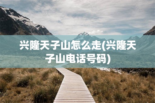 兴隆天子山怎么走(兴隆天子山电话号码)