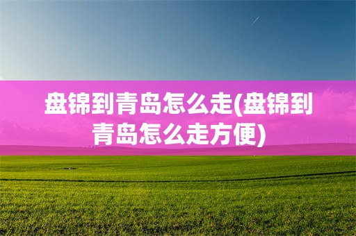 盘锦到青岛怎么走(盘锦到青岛怎么走方便)