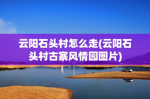 云阳石头村怎么走(云阳石头村古寨风情园图片)